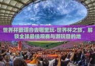 世界杯最适合去哪里玩-世界杯之旅，解锁全球最佳观赛与游玩目的地