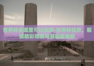 世界杯去哪里可以玩啊-世界杯狂欢，解锁精彩观赛与游玩新地标