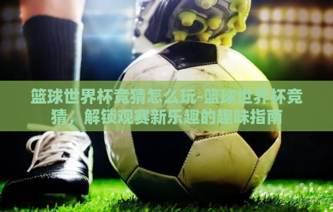 篮球世界杯竞猜怎么玩-篮球世界杯竞猜,解锁观赛新乐趣的趣味指南 篮球世界杯竞猜怎么玩-篮球世界杯竞猜,解锁观赛新乐趣的趣味指南