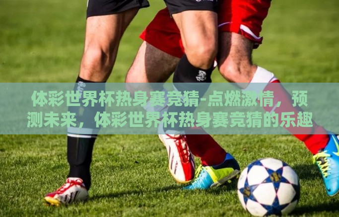 体彩世界杯热身赛竞猜-点燃激情，预测未来，体彩世界杯热身赛竞猜的乐趣与策略