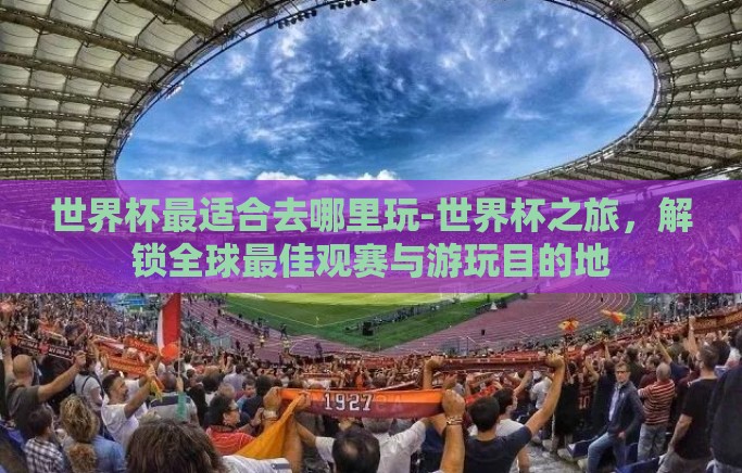 世界杯最适合去哪里玩-世界杯之旅，解锁全球最佳观赛与游玩目的地