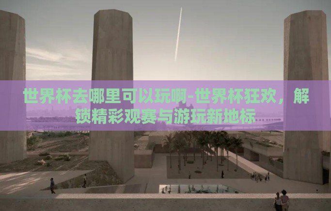 世界杯去哪里可以玩啊-世界杯狂欢,解锁精彩观赛与游玩新地标 世界杯去哪里可以玩啊-世界杯狂欢,解锁精彩观赛与游玩新地标
