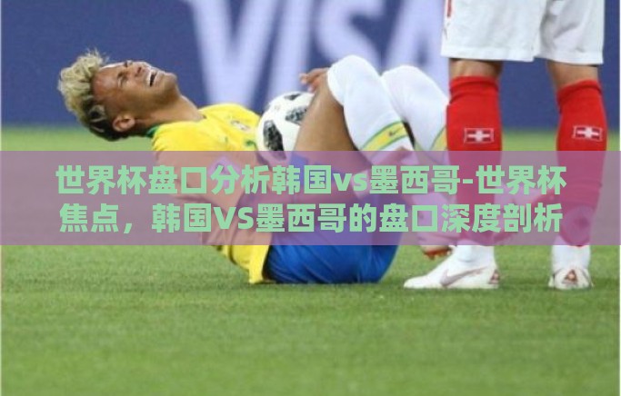 世界杯盘口分析韩国vs墨西哥-世界杯焦点，韩国VS墨西哥的盘口深度剖析