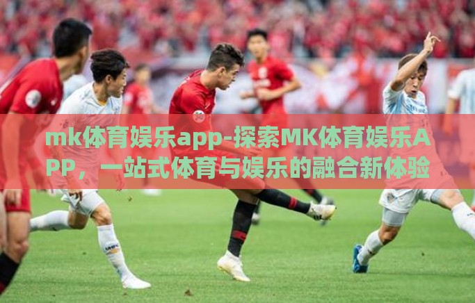 mk体育娱乐app-探索MK体育娱乐APP，一站式体育与娱乐的融合新体验